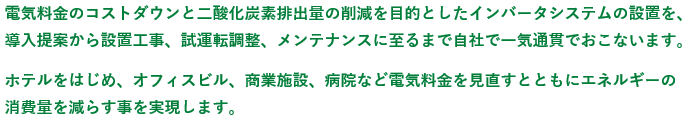 電気料金のコストダウンと二酸化炭素排出量の削減を目的としたインバータシステムの設置を、導入提案から設置工事、試運転調整メンテナンスにいたるまで自社で一気通貫でおこないます。ホテルをはじめ、オフィスビル、商業施設、病院など電気料金を見直すとともにエネルギーの消費量を減らす事を実現します。