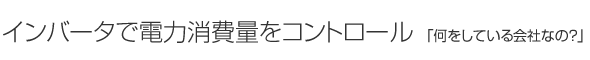インバータで電力消費量をコントロール「何をしている会社なの？」