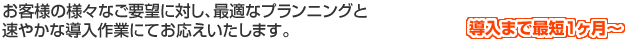お客様の様々なご要望に対し、最適なプランニングと速やかな導入作業にてお応えいたします。